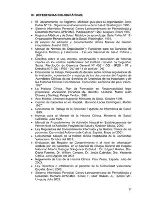 37
IX. REFERENCIAS BIBLIOGRÁFÍCAS:
• El Departamento de Registros Médicos: guía para su organización. Serie
Paltex Nº 19- Organización Panamericana de la Salud. Washington. 1990.
• Sistema Informático Perinatal. Centro Latinoamericano de Perinatología y
Desarrollo Humano-OPS/OMS. Publicación Nº 1203. Uruguay. Enero 1990
• Registros Médicos y de Salud. Módulos de aprendizaje. Serie Paltex Nº 17-
Organización Panamericana de la Salud. Washington. 1991.
• El servicio de admisión y documentación clínica Manual de Gestión
Hospitalaria, Madrid 1992.
• Manual de Normas de Organización y Funciones para los Servicios de
Registros Médicos y Estadística - Escuela Nacional de Salud Pública -
1994.
• Directiva sobre el uso, manejo, conservación y depuración de historias
clínicas en los centros asistenciales del Instituto Peruano de Seguridad
Social. Resolución de Gerencia General Nº 436 - GG - IPSS - 97 y
Directiva 007- GG - IPSS - 097 del 11 de abril de 1997
• Documento de trabajo. Propuesta de decreto sobre normas reguladoras de
la evaluación, conservación y expurgo de los documentos del Registro de
Actividades Clínicas de los Servicios de Urgencias de los Hospitales y de
las Historias Clínicas Hospitalarias. Comunidad autónoma del país Vasco.
1997
• La Historia Clínica. Plan de Formación en Responsabilidad legal
profesional. Asociación Española de Derecho Sanitario. Marco Aulló
Chávez y Santiago Pelayo Pardos. 1998.
• Acto Médico. Seminario Nacional. Ministerio de Salud. Octubre 1998.
• Gestión de Pacientes en el Hospital. Horencio López Domínguez. Madrid
1997.
• Documento de Trabajo de la Sociedad Española de Informática de Salud.
1999.
• Normas para el Manejo de la Historia Clínica. Ministerio de Salud.
Colombia. Julio 1999.
• Manual de Procedimientos de Admisión Integral en Establecimientos del
Primer Nivel de Atención. Proyecto de Salud y Nutrición Básica. 2000.
• Ley Reguladora del Consentimiento Informado y la Historia Clínica de los
pacientes. Comunidad Autónoma de Galicia. España. Mayo del 2001.
• Documentos básicos de la historia clínica hospitalaria de la Comunidad
Valenciana. Octubre del 2001.
• Evaluación del Registro de Consentimiento y el nivel de información
recibida por los pacientes, en el Servicio de Cirugía General del Hospital
Nacional Alberto Sabogal Sologuren- EsSalud. Dr. Edgard Ruelas, Dra.
Diana Fuentes, Dr. William Campos, Dr. Jesús Cabrejos, Dra. Yessenia
García. Junio-Agosto del 2003
• Reglamento de Uso de la Historia Clínica. País Vasco, España. Julio del
2003.
• Ley Derechos e información al paciente de la Comunidad Valenciana.
España. Enero 2003.
• Sistema Informático Perinatal. Centro Latinoamericano de Perinatología y
Desarrollo Humano-OPS/OMS. Simini F, Diaz Rosello JL, Rubino MF.
Uruguay Julio 2003.
 