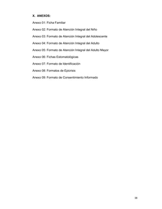 38
X. ANEXOS:
Anexo 01: Ficha Familiar
Anexo 02: Formato de Atención Integral del Niño
Anexo 03: Formato de Atención Integral del Adolescente
Anexo 04: Formato de Atención Integral del Adulto
Anexo 05: Formato de Atención Integral del Adulto Mayor
Anexo 06: Fichas Estomatológicas
Anexo 07: Formato de Identificación
Anexo 08: Formatos de Epicrisis
Anexo 09: Formato de Consentimiento Informado
 