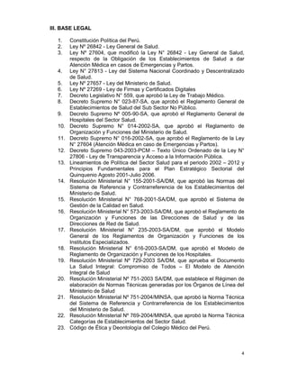 4
III. BASE LEGAL
1. Constitución Política del Perú.
2. Ley Nº 26842 - Ley General de Salud.
3. Ley Nº 27604, que modificó la Ley N° 26842 - Ley General de Salud,
respecto de la Obligación de los Establecimientos de Salud a dar
Atención Médica en casos de Emergencias y Partos.
4. Ley N° 27813 - Ley del Sistema Nacional Coordinado y Descentralizado
de Salud.
5. Ley Nº 27657 - Ley del Ministerio de Salud.
6. Ley Nº 27269 - Ley de Firmas y Certificados Digitales
7. Decreto Legislativo N° 559, que aprobó la Ley de Trabajo Médico.
8. Decreto Supremo N° 023-87-SA, que aprobó el Reglamento General de
Establecimientos de Salud del Sub Sector No Público.
9. Decreto Supremo Nº 005-90-SA, que aprobó el Reglamento General de
Hospitales del Sector Salud.
10. Decreto Supremo N° 014-2002-SA, que aprobó el Reglamento de
Organización y Funciones del Ministerio de Salud.
11. Decreto Supremo N° 016-2002-SA, que aprobó el Reglamento de la Ley
N° 27604 (Atención Médica en caso de Emergencias y Partos).
12. Decreto Supremo 043-2003-PCM – Texto Único Ordenado de la Ley N°
27806 - Ley de Transparencia y Acceso a la Información Pública.
13. Lineamientos de Política del Sector Salud para el periodo 2002 – 2012 y
Principios Fundamentales para el Plan Estratégico Sectorial del
Quinquenio Agosto 2001-Julio 2006.
14. Resolución Ministerial N° 155-2001-SA/DM, que aprobó las Normas del
Sistema de Referencia y Contrarreferencia de los Establecimientos del
Ministerio de Salud.
15. Resolución Ministerial N° 768-2001-SA/DM, que aprobó el Sistema de
Gestión de la Calidad en Salud.
16. Resolución Ministerial N° 573-2003-SA/DM, que aprobó el Reglamento de
Organización y Funciones de las Direcciones de Salud y de las
Direcciones de Red de Salud.
17. Resolución Ministerial N° 235-2003-SA/DM, que aprobó el Modelo
General de los Reglamentos de Organización y Funciones de los
Institutos Especializados.
18. Resolución Ministerial N° 616-2003-SA/DM, que aprobó el Modelo de
Reglamento de Organización y Funciones de los Hospitales.
19. Resolución Ministerial Nº 729-2003 SA/DM, que aprueba el Documento
La Salud Integral: Compromiso de Todos – El Modelo de Atención
Integral de Salud
20. Resolución Ministerial Nº 751-2003 SA/DM, que establece el Régimen de
elaboración de Normas Técnicas generadas por los Órganos de Línea del
Ministerio de Salud
21. Resolución Ministerial Nº 751-2004/MINSA, que aprobó la Norma Técnica
del Sistema de Referencia y Contrarreferencia de los Establecimientos
del Ministerio de Salud.
22. Resolución Ministerial Nº 769-2004/MINSA, que aprobó la Norma Técnica
Categorías de Establecimientos del Sector Salud.
23. Código de Ética y Deontología del Colegio Médico del Perú.
 
