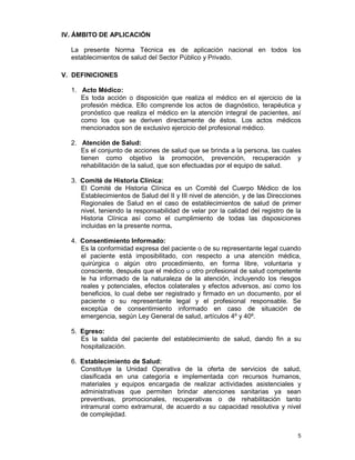 5
IV. ÁMBITO DE APLICACIÓN
La presente Norma Técnica es de aplicación nacional en todos los
establecimientos de salud del Sector Público y Privado.
V. DEFINICIONES
1. Acto Médico:
Es toda acción o disposición que realiza el médico en el ejercicio de la
profesión médica. Ello comprende los actos de diagnóstico, terapéutica y
pronóstico que realiza el médico en la atención integral de pacientes, así
como los que se deriven directamente de éstos. Los actos médicos
mencionados son de exclusivo ejercicio del profesional médico.
2. Atención de Salud:
Es el conjunto de acciones de salud que se brinda a la persona, las cuales
tienen como objetivo la promoción, prevención, recuperación y
rehabilitación de la salud, que son efectuadas por el equipo de salud.
3. Comité de Historia Clínica:
El Comité de Historia Clínica es un Comité del Cuerpo Médico de los
Establecimientos de Salud del II y III nivel de atención, y de las Direcciones
Regionales de Salud en el caso de establecimientos de salud de primer
nivel, teniendo la responsabilidad de velar por la calidad del registro de la
Historia Clínica así como el cumplimiento de todas las disposiciones
incluidas en la presente norma.
4. Consentimiento Informado:
Es la conformidad expresa del paciente o de su representante legal cuando
el paciente está imposibilitado, con respecto a una atención médica,
quirúrgica o algún otro procedimiento, en forma libre, voluntaria y
consciente, después que el médico u otro profesional de salud competente
le ha informado de la naturaleza de la atención, incluyendo los riesgos
reales y potenciales, efectos colaterales y efectos adversos, así como los
beneficios, lo cual debe ser registrado y firmado en un documento, por el
paciente o su representante legal y el profesional responsable. Se
exceptúa de consentimiento informado en caso de situación de
emergencia, según Ley General de salud, artículos 4º y 40º.
5. Egreso:
Es la salida del paciente del establecimiento de salud, dando fin a su
hospitalización.
6. Establecimiento de Salud:
Constituye la Unidad Operativa de la oferta de servicios de salud,
clasificada en una categoría e implementada con recursos humanos,
materiales y equipos encargada de realizar actividades asistenciales y
administrativas que permiten brindar atenciones sanitarias ya sean
preventivas, promocionales, recuperativas o de rehabilitación tanto
intramural como extramural, de acuerdo a su capacidad resolutiva y nivel
de complejidad.
 