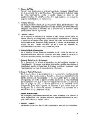 6
7. Etapas de Vida:
Para el I nivel de atención, se tendrá en cuenta las etapas de vida definidas
en el documento marco del Modelo de Atención Integral de Salud: etapa
del niño, adolescente, adulto y adulto mayor, en caso de los
establecimientos del MINSA; en los otros sub sectores, se adecuarán,
según la factibilidad de sus instituciones.
8. Historia Clínica:
Es el documento médico legal, que registra los datos, de identificación y de
los procesos relacionados con la atención del paciente, en forma ordenada,
integrada, secuencial e inmediata de la atención que el médico u otros
profesionales brindan al paciente.
9. Carpeta Familiar
Es el conjunto de formatos que contiene la ficha familiar con los datos del
jefe de familia y sus integrantes, condición socio-económica de la familia y
la definición de riesgos como grupo familiar, así como las historias clínicas
individuales de los miembros integrantes de la familia con el enfoque de
etapas de vida. Serán utilizadas en el I Nivel de Atención en
establecimientos de salud con población asignada.
10. Historia Clínica Transeúnte
Es la Historia Clínica Individual utilizada en el I nivel de atención en
establecimientos de salud con población asignada, cuando el paciente no
pertenece a esta población y acude en forma transitoria al mismo.
11. Hoja de Autorización de Ingreso:
Es el documento por el cual el paciente o su representante autorizan la
hospitalización y la puesta en práctica de aquellas medidas diagnósticas o
terapéuticas que los profesionales de la salud consideren oportunas y que
no precisen de una hoja de consentimiento informado.
12. Hoja de Retiro Voluntario:
Es el documento en el que el paciente o su representante legal ejerciendo
su derecho deja constancia de su decisión de abandonar el establecimiento
donde permaneció hospitalizado, o en observación para el caso de
emergencias, en contra la opinión médica, asumiendo la responsabilidad
de las consecuencias que de tal decisión pudieran derivarse, en caso que
esté en peligro la vida, se deberá comunicar a la autoridad judicial
competente, para dejar expedita las acciones a que hubiere lugar en
salvaguarda de la salud del paciente. (Conforme a lo señalado en el
artículo 4 de la Ley General de Salud)
13. Indice de Pacientes:
Es un registro permanente ordenado en forma alfabética, que identifica a
todas las personas, que han sido atendidas en el establecimiento de salud
y las relaciona con su historia clínica.
14. Médico Tratante:
Es el médico que toma bajo su responsabilidad la atención de un paciente.
 