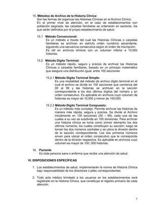 7
15. Métodos de Archivo de la Historia Clínica:
Son las formas de organizar las Historias Clínicas en el Archivo Clínico.
En el primer nivel de atención, en el caso de establecimientos con
población asignada, las carpetas familiares se ordenarán en sectores, los
que serán definidos por el propio establecimiento de salud.
15.1 Método Convencional:
Es un método a través del cual las Historias Clínicas o carpetas
familiares se archivan en estricto orden numérico ascendente,
siguiendo una secuencia consecutiva según el orden de inscripción.
Es útil en archivos clínicos con un volumen inferior a 10,000
historias.
15.2 Método Dígito Terminal:
Es un método rápido, seguro y preciso de archivar las Historias
Clínicas o carpetas familiares, basado en un principio matemático
que asegura una distribución igual, entre 100 secciones.
15.2.1 Método Dígito Terminal Simple:
Es una modalidad del método de archivo dígito terminal en el
cual el archivo se divide en 100 secciones que comienza del
00 al 99 y las historias se archivan en la sección
correspondiente a los dos últimos dígitos del número y en
orden consecutivo. Es aplicable en archivos cuyo volumen de
historias es mayor de 10,000 y menor de 100,000.
15.2.2 Método Dígito Terminal Compuesto:
Es un método más complejo. Permite archivar las historias de
manera más rápida, segura y precisa. Se divide al Archivo
inicialmente en 100 secciones (00 – 99), cada una de las
cuales a su vez se subdivide en 100 divisiones. Para archivar
una historia clínica se toma como primer elemento los dos
últimos números, los cuales constituyen su sección; luego se
toman los dos números centrales y se ubica la división dentro
de la sección correspondiente. Los dos primeros números
sirven para ubicar el orden consecutivo que le corresponde
dentro de la división respectiva. Es aplicable en archivos cuyo
volumen es mayor de 100, 000 historias.
16. Paciente
Es toda persona sana o enferma que recibe una atención de salud.
VI. DISPOSICIONES ESPECÍFICAS
1. Los establecimientos de salud, implementarán la norma de Historia Clínica
bajo responsabilidad de los directores o jefes correspondientes.
2. Todo acto médico brindado a los usuarios en los establecimientos será
registrado en la Historia Clínica, que constituye el registro primario de cada
atención.
 