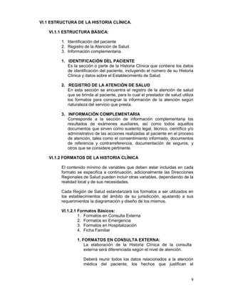 9
VI.1 ESTRUCTURA DE LA HISTORIA CLÍNICA.
VI.1.1 ESTRUCTURA BÁSICA:
1. Identificación del paciente
2. Registro de la Atención de Salud.
3. Información complementaria.
1. IDENTIFICACIÓN DEL PACIENTE
Es la sección o parte de la Historia Clínica que contiene los datos
de identificación del paciente, incluyendo el número de su Historia
Clínica y datos sobre el Establecimiento de Salud.
2. REGISTRO DE LA ATENCIÓN DE SALUD
En esta sección se encuentra el registro de la atención de salud
que se brinda al paciente, para lo cual el prestador de salud utiliza
los formatos para consignar la información de la atención según
naturaleza del servicio que presta.
3. INFORMACIÓN COMPLEMENTARIA
Corresponde a la sección de información complementaria los
resultados de exámenes auxiliares, así como todos aquellos
documentos que sirven como sustento legal, técnico, científico y/o
administrativo de las acciones realizadas al paciente en el proceso
de atención, tales como el consentimiento informado, documentos
de referencia y contrarreferencia, documentación de seguros, y
otros que se considere pertinente.
VI.1.2 FORMATOS DE LA HISTORIA CLÍNICA
El contenido mínimo de variables que deben estar incluidas en cada
formato se especifica a continuación, adicionalmente las Direcciones
Regionales de Salud pueden incluir otras variables, dependiendo de la
realidad local y de sus necesidades.
Cada Región de Salud estandarizará los formatos a ser utilizados en
los establecimientos del ámbito de su jurisdicción, ajustando a sus
requerimientos la diagramación y diseño de los mismos.
VI.1.2.1 Formatos Básicos:
1. Formatos en Consulta Externa
2. Formatos en Emergencia
3. Formatos en Hospitalización
4. Ficha Familiar
1. FORMATOS EN CONSULTA EXTERNA:
La elaboración de la Historia Clínica de la consulta
externa será diferenciada según el nivel de atención.
Deberá reunir todos los datos relacionados a la atención
médica del paciente, los hechos que justifican el
 