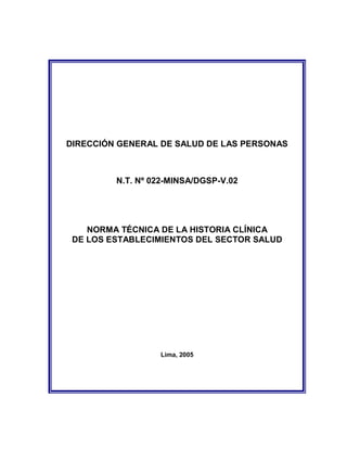 DIRECCIÓN GENERAL DE SALUD DE LAS PERSONAS
N.T. Nº 022-MINSA/DGSP-V.02
NORMA TÉCNICA DE LA HISTORIA CLÍNICA
DE LOS ESTABLECIMIENTOS DEL SECTOR SALUD
Lima, 2005
 