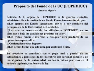 18
Propósito del Fondo de la UC (FOPEDIUC)
Artículo 3. El objeto de FOPEDIUC es la guarda, custodia,
administración e inversión de un Fondo Financiero constituido por:
a)Los aportes del Estado venezolano, por sí o por conducto del
presupuesto de la Universidad de Carabobo.
b)Los aportes mensuales de los afiliados a FOPEDIUC, en los
términos y bajo las condiciones previstas en la ley.
c)Los frutos, rentas e intereses y cualquier otro producto de las
operaciones que realice.
d)Cualesquiera otros ingresos.
e)Los demás bienes que adquiera por cualquier título.
Su propósito es contribuir con el pago total o parcial de las
jubilaciones y pensiones de los miembros del personal docente y de
investigación de la universidad, en los términos previstos en el
artículo siguiente, conforme a la ley.
Estatuto vigente
 