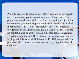Por esta vía, con la asesoría de UBS Financial, se ha logrado
un rendimiento para inversiones en dólares del 5% en
promedio anual, aceptable en los tres últimos ejercicios
económicos y razonables para rendimiento en divisas a nivel
internacional. El total producido por los intereses y
dividendos en los últimos años fue de US$ 644.150,74 sobre
un capital inicial de US$ 4.237.058,20 para iguales ejercicios.
La administración de UBS Financial se maneja con base en
las leyes del Tesoro del Gobierno de EE.UU. incluyendo los
procesos de control de transparencia y legitimación de
capitales.
31
 