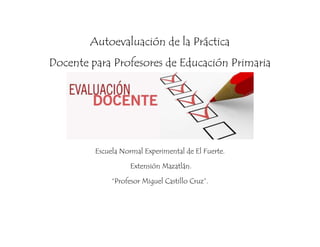 Autoevaluación de la Práctica 
Docente para Profesores de Educación Primaria 
Escuela Normal Experimental de El Fuerte. 
Extensión Mazatlán. 
“Profesor Miguel Castillo Cruz”. 
 