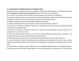 IV. CALIFICACIÓN E INTERPRETACIÓN DE LOS RESULTADOS 
Después de que los cuestionarios hayan sido contestados, cada profesor deberá calificarlo e interpretarlo usando para 
ello el Cuadro para la calificación del cuestionario (Cuadro 2) que cuenta con seis columnas: 
En la columna 1 se presenta el nombre de cada uno de los aspectos que se evalúan en el cuestionario. 
En la columna 2 las dimensiones en las que se dividen cada uno de los aspectos, éstas varían en cantidad de modo que, 
por ejemplo, el aspecto Clima de aula cuenta sólo con dos dimensiones mientras que el de 
Estrategias y actividades para promover aprendizajes significativos tiene siete. 
La columna 3 identifica los ítems que corresponden a cada una de las dimensiones y aspectos. 
Las columnas 4 a 6 permiten la “calificación” de los ítems, considerando la forma en que fueron respondidos, para ello 
hay que realizar los siguientes pasos: 
1. Marcar con un recuadro o círculo los números de los ítems que fueron contestados de manera afirmativa en el 
cuestionario en la columna 3 del cuadro. 
2. Contar para cada dimensión (columna 2) los ítems que fueron contestados afirmativamente y registrarlos en el 
recuadro gris de la columna que tiene el encabezado fórmula (columna 4). 
3. Calcular el porcentaje de ítems que fueron contestados afirmativamente para cada dimensión (columna 5). 
4. Una vez identificado lo anterior deberá obtenerse el porcentaje total por cada aspecto (columna 6), éste se obtiene 
sumando los porcentajes obtenidos en las dimensiones correspondientes a cada aspecto y dividiéndolos entre el total de 
ellas. 
5. Posteriormente es necesario calcular el total de los ítems contestados afirmativamente y el porcentaje global (fila 7). 
Para ello se suman los porcentajes correspondientes a cada uno de los aspectos y se dividen entre 6, o se suman todos 
 