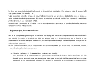 los ítems que fueron contestados afirmativamente en el cuestionario (registrados en los recuadros grises de la columna 4) 
y se dividen entre el total, es decir 116. 
6. Los porcentajes obtenidos por aspecto (columna 6) permiten tener una apreciación rápida de las áreas en las que se 
tienen mayores fortalezas y debilidades. Así mismo, el porcentaje global (fila 7) ofrece una “calificación” global de la 
práctica docente, en una escala del 0 al 100. 
Para una mejor comprensión de los pasos 1 a 4, en el siguiente cuadro se presenta un ejemplo relativo a los elementos 
de la planeación del trabajo docente. 
3. Sugerencias para planificar la evaluación. 
Una de las principales sugerencias para la evaluación la cual se puede realizar en cualquier momento del ciclo escolar o 
solo cuando el profesor lo considere que debe ser aplicada para ver si el conocimiento que el docente le está 
proporcionando al alumno puede ser el indicado o para ver que nuevas estrategias puede implementar para que den un 
mejor resultado al alumno. 
La cual siempre es oportuno evaluar el desempeño, la que es recomendable que la evaluación sea planificada teniendo 
en consideraciones los siguientes aspectos: 
a. Aplicar la evaluación en varias ocasiones durante el año escolar. 
En la planeación uno de los momentos más apropiados son al momento de evaluar: el inicio a mediados o al final 
del ciclo escolar en donde estas tres aplicaciones sirven para ver en qué nivel ha avanzado el alumno con el 
crecimiento de sus conocimientos. Esto es lo que facilitara la elaboración de un diagnóstico, lo cual nos servirá 
 