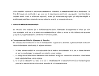 como base para comparar los resultados que se estarán obteniendo en las evaluaciones que es la intermedia y la 
final. En lo cual esto contribuirá en que cada uno de los profesores contribuirá a que puedan ir identificando los 
aspectos en los cuales el alumno ha mejorado y en los que se necesita seguir para que se pueda mejorar la 
práctica para que el alumno sepa de manera autónoma construir su propio conocimiento. 
b. Planificar la evaluación con tiempo: 
En este caso sería necesario que se analizaran algunas de las posibilidades de os periodos de tiempo que sean 
más apropiados en la que no se genere una carga excesiva de trabajo en la cual se esté cuidando que se proteja 
y respete la programación de las actividades en la medida posible. 
c. Tomar acuerdos al interior del equipo de docentes: 
En caso de que el cuestionario no sea un resultado de los equipos de los docentes, la planeación de la evaluación 
debe considerarse la identificación de algunos elementos: 
1. Se debe definir el periodo de los cuestionarios que se deberán ser contestados en la que se defina una fecha 
de que los resultados por lo que puede ser colectivo para el profesor. 
2. En este punto se deben definir la fecha en la los resultados de algunos cuestionarios se realicen los resultados 
por la colectividad de el mismo docente. 
3. En la que se debe definir una fecha en la cual se estará trabajando en las conformaciones del plan de mejora a 
partir de los resultados obtenidos durante la reunión de los consejos técnicos. 
 