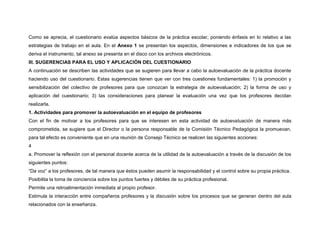 Como se aprecia, el cuestionario evalúa aspectos básicos de la práctica escolar, poniendo énfasis en lo relativo a las 
estrategias de trabajo en el aula. En el Anexo 1 se presentan los aspectos, dimensiones e indicadores de los que se 
deriva el instrumento, tal anexo se presenta en el disco con los archivos electrónicos. 
III. SUGERENCIAS PARA EL USO Y APLICACIÓN DEL CUESTIONARIO 
A continuación se describen las actividades que se sugieren para llevar a cabo la autoevaluación de la práctica docente 
haciendo uso del cuestionario. Estas sugerencias tienen que ver con tres cuestiones fundamentales: 1) la promoción y 
sensibilización del colectivo de profesores para que conozcan la estrategia de autoevaluación; 2) la forma de uso y 
aplicación del cuestionario; 3) las consideraciones para planear la evaluación una vez que los profesores decidan 
realizarla. 
1. Actividades para promover la autoevaluación en el equipo de profesores 
Con el fin de motivar a los profesores para que se interesen en esta actividad de autoevaluación de manera más 
comprometida, se sugiere que el Director o la persona responsable de la Comisión Técnico Pedagógica la promuevan, 
para tal efecto es conveniente que en una reunión de Consejo Técnico se realicen las siguientes acciones: 
4 
a. Promover la reflexión con el personal docente acerca de la utilidad de la autoevaluación a través de la discusión de los 
siguientes puntos: 
“Da voz” a los profesores, de tal manera que éstos pueden asumir la responsabilidad y el control sobre su propia práctica. 
Posibilita la toma de conciencia sobre los puntos fuertes y débiles de su práctica profesional. 
Permite una retroalimentación inmediata al propio profesor. 
Estimula la interacción entre compañeros profesores y la discusión sobre los procesos que se generan dentro del aula 
relacionados con la enseñanza. 
 