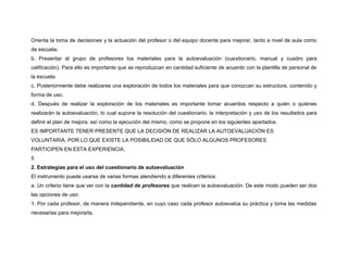 Orienta la toma de decisiones y la actuación del profesor o del equipo docente para mejorar, tanto a nivel de aula como 
de escuela. 
b. Presentar al grupo de profesores los materiales para la autoevaluación (cuestionario, manual y cuadro para 
calificación). Para ello es importante que se reproduzcan en cantidad suficiente de acuerdo con la plantilla de personal de 
la escuela. 
c. Posteriormente debe realizarse una exploración de todos los materiales para que conozcan su estructura, contenido y 
forma de uso. 
d. Después de realizar la exploración de los materiales es importante tomar acuerdos respecto a quién o quiénes 
realizarán la autoevaluación, lo cual supone la resolución del cuestionario, la interpretación y uso de los resultados para 
definir el plan de mejora, así como la ejecución del mismo, como se propone en los siguientes apartados. 
ES IMPORTANTE TENER PRESENTE QUE LA DECISIÓN DE REALIZAR LA AUTOEVALUACIÓN ES 
VOLUNTARIA, POR LO QUE EXISTE LA POSIBILIDAD DE QUE SÓLO ALGUNOS PROFESORES 
PARTICIPEN EN ESTA EXPERIENCIA. 
5 
2. Estrategias para el uso del cuestionario de autoevaluación 
El instrumento puede usarse de varias formas atendiendo a diferentes criterios: 
a. Un criterio tiene que ver con la cantidad de profesores que realicen la autoevaluación. De este modo pueden ser dos 
las opciones de uso: 
1. Por cada profesor, de manera independiente, en cuyo caso cada profesor autoevalúa su práctica y toma las medidas 
necesarias para mejorarla. 
 