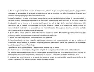 2. Por el equipo docente de la escuela. De esta manera, además de que cada profesor se autoevalúa, se posibilita la 
realización de la evaluación de la escuela en general con lo que se contribuye a la definición de planes de acción para 
reorientar el trabajo pedagógico del colectivo de maestros. 
Ambas formas tienen ventajas, sin embargo, la segunda representa una oportunidad de trabajar de manera colegiada y 
de tomar acuerdos para mejorar la enseñanza de una manera corresponsable, en la búsqueda de una mayor calidad de 
la educación que se imparte en la escuela, contribuyendo con ello al logro de los objetivos institucionales. Está 
demostrado que la creación de condiciones para poder progresar a través de la reflexión del trabajo docente, el 
incremento de la motivación y la generación de una mayor integración del equipo de docentes, dan como resultado 
cambios importantes en la calidad global de la escuela. 
b. El otro criterio para la aplicación del cuestionario está relacionado con las dimensiones que se evalúan en él. Los 
profesores pueden decidir contestar el cuestionario de las siguientes formas: 
1. Aplicar el cuestionario completo, contestando todos sus apartados. 
2. Hacer la evaluación de aquel o aquellos aspectos que consideren más necesarios de los seis que se evalúan en el 
cuestionario. Así por ejemplo, un profesor o equipo de profesores puede decidir evaluar sólo lo relativo a las “Estrategias 
y Actividades para Promover Aprendizajes 
Significativos”, en un primer momento y posteriormente continuar con los demás. 
En el primer caso se contaría con un diagnóstico completo de los aspectos relacionados con la práctica educativa. 
No obstante, es esperable que en algunos casos realizar la aplicación de esta forma suponga una gran inversión de 
tiempo para su resolución, interpretación y la definición de acciones a partir de los resultados identificados. Si se 
6 considera que por el momento no se cuenta con suficiente tiempo, es recomendable seguir la segunda forma, de 
manera que se inicie con la evaluación de al menos uno de los aspectos. 
 