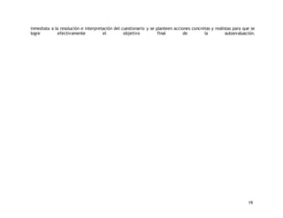 inmediata a la resolución e interpretación del cuestionario y se planteen acciones concretas y realistas para que se 
logre efectivamente el objetivo final de la autoevaluación. 
19 
 