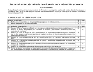 Autoevaluación de mi práctica docente para educación primaria 
CUESTIONARIO 
Instrucciones: A continuación aparece un conjunto de afirmaciones sobre aspectos relativos a la práctica docente. Lea cada una y 
marque con una X la opción que refleja lo que usted realiza cotidianamente al trabajar con su grupo de alumnos. Conteste con 
honestidad y objetividad. 
I. PLANEACIÓN DE TRABAJO DOCENTE 
Como profesor: SI NO 
1. Dedico de manera periódica un tiempo específico para planear mi trabajo docente. X 
2. Realizo una planeación escrita de mis clases. X 
Al planear mis clases: SI NO 
3. Consulto el Plan y Programas de Estudio para tener presentes los propósitos generales de cada asignatura. X 
4. Consulto el Avance Programático para considerar la secuencia, profundidad e interrelación entre los 
contenidos de enseñanza. 
X 
5. Consulto los Libros del Maestro de la SEP, para identificar las recomendaciones didácticas para la enseñanza 
que en ellos se sugieren, la forma en que deberán emplearse los libros del alumno y para obtener sugerencias 
para realizar la evaluación. 
X 
6. Consulto los Libros del Alumno de la SEP, para identificar los ejercicios o lecciones relacionados con cada 
tema. 
X 
7. Consulto los Ficheros de Actividades Didácticas de Español y Matemáticas, para identificar actividades que 
auxilien en la enseñanza. 
X 
8. Consulto los materiales de capacitación y actualización para retomar información referida a los contenidos y 
enfoques de enseñanza. 
X 
9. Consulto los materiales de Rincones de Lectura y/o del Programa Nacional de Lectura. X 
10. Realizo los ajustes necesarios al currículum para tratar de atender las características de todos mis alumnos 
(los niños promedio, con rezago, con desempeño sobresaliente y con necesidades especiales de aprendizaje). 
X 
 