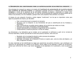 2 
II. DESCRIPCIÓN DEL CUESTIONARIO PARA LA AUTOEVALUACIÓN DE MI PRÁCTICA DOCENTE 
Esta estrategia de evaluación se apoya en el empleo del Cuestionario de autoevaluación de la práctica docente 
para profesores de educación primaria. El cuestionario pretende provocar la reflexión sobre la mi práctica 
pedagógica a través de la valoración de las actividades realizadas al preparar y desarrollar mi trabajo como 
practicante en la escuela Josefina Osuna Perez. Se trata de una herramienta de evaluación formativa puesto que se 
enfoca a los procesos y no a los resultados y porque tiene como propósito final contribuir a la mejora. 
Al tratarse de una evaluación formativa, existen algunas “condiciones” con las que es importante contar para 
lograr los propósitos de mejora, por ello debo: 
Estar convencido de que la evaluación es necesaria. 
Reconocer que la evaluación es una herramienta útil para la identificación de las fortalezas y 
debilidades. 
Estar convencido que es posible mejorar algunas de las prácticas que realize en el aula. 
Participar con la mayor honestidad y objetividad posibles. 
Aceptar abiertamente los comentarios y sugerencias de los compañeros. 
Comprometerse a modificar prácticas o formas de trabajo. 
Las dimensiones y los indicadores que se evalúan con el cuestionario se definieron a partir de la revisión de 
diversos materiales y fuentes que abordan el tema de la práctica docente, entre otros de: 
Resultados de la investigación educativa sobre procesos de enseñanza. 
Literatura sobre el tema de la enseñanza. 
Materiales curriculares de la Educación Primaria en nuestro país, como los Libros del Maestro y el 
Plan y Programas de Estudio. 
En estos materiales se han identificado los rasgos que caracterizan una práctica eficiente y que contribuyen a la 
obtención de aprendizajes de calidad en los alumnos. Dichos rasgos se han plasmado a manera de afirmaciones, 
mismas que conforman los ítems y que fueron agrupados en seis apartados en el cuestionario, como se aprecia en 
el siguiente cuadro 
 