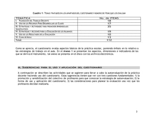 3 
Cuadro 1: TEMAS TRATADOS EN LOS APARTADOS DEL CUESTIONARIO Y NÚMERO DE ÍTEMS QUE LOS EVALÚAN 
TEMÁTICA No. de ITEMS 
I. PLANEACIÓN DEL TRABAJO DOCENTE 18 
II. USO DE LOS RECURSOS PARA DESARROLLAR LAS CLASES 17 
III. ESTRATEGIAS Y ACTIVIDADES PARA PROMOVER APRENDIZAJES 
35 
SIGNIFICATIVOS 
IV. ESTRATEGIAS Y ACCIONES PARA LA EVALUACIÓN DE LOS ALUMNOS 19 
V. USO DE LOS RESULTADOS DE LA EVALUACIÓN 10 
VI. CLIMA DE AULA 13 
Total: 112 
Como se aprecia, el cuestionario evalúa aspectos básicos de la práctica escolar, poniendo énfasis en lo relativo a 
las estrategias de trabajo en el aula. En el Anexo 1 se presentan los aspectos, dimensiones e indicadores de los 
que se deriva el instrumento, tal anexo se presenta en el disco con los archivos electrónicos. 
III. SUGERENCIAS PARA EL USO Y APLICACIÓN DEL CUESTIONARIO 
A continuación se describen las actividades que se sugieren para llevar a cabo la autoevaluación de la práctica 
docente haciendo uso del cuestionario. Estas sugerencias tienen que ver con tres cuestiones fundamentales: 1) la 
promoción y sensibilización del colectivo de profesores para que conozcan la estrategia de autoevaluación; 2) la 
forma de uso y aplicación del cuestionario; 3) las consideraciones para planear la evaluación una vez que los 
profesores decidan realizarla. 
 