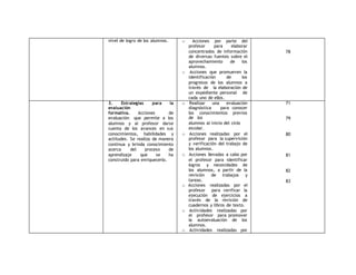nivel de logro de los alumnos. o Acciones por parte del 
profesor para elaborar 
concentrados de información 
de diversas fuentes sobre el 
aprovechamiento de los 
alumnos. 
o Acciones que promueven la 
identificación de los 
progresos de los alumnos a 
través de la elaboración de 
un expediente personal de 
cada uno de ellos. 
78 
3. Estrategias para la 
evaluación 
formativa. Acciones de 
evaluación que permite a los 
alumnos y al profesor darse 
cuenta de los avances en sus 
conocimientos, habilidades y 
actitudes. Se realiza de manera 
continua y brinda conocimiento 
acerca del proceso de 
aprendizaje que se ha 
construido para enriquecerlo. 
o Realizar una evaluación 
diagnóstica para conocer 
los conocimientos previos 
de los 
alumnos al inicio del ciclo 
escolar. 
o Acciones realizadas por el 
profesor para la supervisión 
y verificación del trabajo de 
los alumnos. 
o Acciones llevadas a cabo por 
el profesor para identificar 
logros y necesidades de 
los alumnos, a partir de la 
revisión de trabajos y 
tareas. 
o Acciones realizadas por el 
profesor para verificar la 
ejecución de ejercicios a 
través de la revisión de 
cuadernos y libros de texto. 
o Actividades realizadas por 
el profesor para promover 
la autoevaluación de los 
alumnos. 
o Actividades realizadas por 
71 
79 
80 
81 
82 
83 
 
