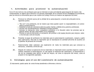 4 
1. Actividades para promover la autoevaluación 
Con el fin de motivar a los profesores para que se interesen en esta actividad de autoevaluación de manera más 
comprometida, se sugiere que el Director o la persona responsable de la Comisión Técnico Pedagógica la promuevan, 
para tal efecto es conveniente que en una reunión de Consejo Técnico se realicen las siguientes acciones: 
a. Promover la reflexión acerca de la utilidad de la autoevaluación a través de la discusión de los 
siguientes puntos: 
“Da voz” a los profesores, de tal manera que éstos pueden asumir la responsabilidad y el control 
sobre su propia práctica. 
Posibilita la toma de conciencia sobre los puntos fuertes y débiles de su práctica profesional. 
Permite una retroalimentación inmediata al propio profesor. 
Estimula la interacción entre compañeros profesores y la discusión sobre los procesos que se 
generan dentro del aula relacionados con la enseñanza. 
Orienta la toma de decisiones y la actuación del profesor o del equipo docente para mejorar, tanto 
a nivel de aula como de escuela. 
b. Presentar al grupo de profesores los materiales para la autoevaluación (cuestionario, manual y cuadro 
para calificación). Para ello es importante que se reproduzcan en cantidad suficiente de acuerdo con 
la plantilla de personal de la escuela. 
c. Posteriormente debe realizarse una exploración de todos los materiales para que conozcan su 
estructura, contenido y forma de uso. 
d. Después de realizar la exploración de los materiales es importante tomar acuerdos respecto a quién o 
quiénes realizarán la autoevaluación, lo cual supone la resolución del cuestionario, la interpretación y 
uso de los resultados para definir el plan de mejora, así como la ejecución del mismo, como se 
propone en los siguientes apartados. 
2. Estrategias para el uso del cuestionario de autoevaluación 
El instrumento puede usarse de varias formas atendiendo a diferentes criterios: 
 