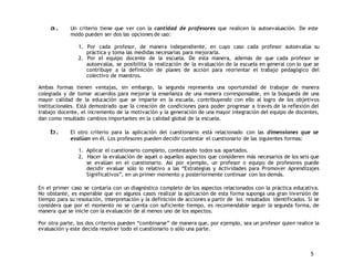 a. Un criterio tiene que ver con la cantidad de profesores que realicen la autoevaluación. De este 
5 
modo pueden ser dos las opciones de uso: 
1. Por cada profesor, de manera independiente, en cuyo caso cada profesor autoevalúa su 
práctica y toma las medidas necesarias para mejorarla. 
2. Por el equipo docente de la escuela. De esta manera, además de que cada profesor se 
autoevalúa, se posibilita la realización de la evaluación de la escuela en general con lo que se 
contribuye a la definición de planes de acción para reorientar el trabajo pedagógico del 
colectivo de maestros. 
Ambas formas tienen ventajas, sin embargo, la segunda representa una oportunidad de trabajar de manera 
colegiada y de tomar acuerdos para mejorar la enseñanza de una manera corresponsable, en la búsqueda de una 
mayor calidad de la educación que se imparte en la escuela, contribuyendo con ello al logro de los objetivos 
institucionales. Está demostrado que la creación de condiciones para poder progresar a través de la reflexión del 
trabajo docente, el incremento de la motivación y la generación de una mayor integración del equipo de docentes, 
dan como resultado cambios importantes en la calidad global de la escuela. 
b. El otro criterio para la aplicación del cuestionario está relacionado con las dimensiones que se 
evalúan en él. Los profesores pueden decidir contestar el cuestionario de las siguientes formas: 
1. Aplicar el cuestionario completo, contestando todos sus apartados. 
2. Hacer la evaluación de aquel o aquellos aspectos que consideren más necesarios de los seis que 
se evalúan en el cuestionario. Así por ejemplo, un profesor o equipo de profesores puede 
decidir evaluar sólo lo relativo a las “Estrategias y Actividades para Promover Aprendizajes 
Significativos”, en un primer momento y posteriormente continuar con los demás. 
En el primer caso se contaría con un diagnóstico completo de los aspectos relacionados con la práctica educativa. 
No obstante, es esperable que en algunos casos realizar la aplicación de esta forma suponga una gran inversión de 
tiempo para su resolución, interpretación y la definición de acciones a partir de los resultados identificados. Si se 
considera que por el momento no se cuenta con suficiente tiempo, es recomendable seguir la segunda forma, de 
manera que se inicie con la evaluación de al menos uno de los aspectos. 
Por otra parte, los dos criterios pueden “combinarse” de manera que, por ejemplo, sea un profesor quien realice la 
evaluación y este decida resolver todo el cuestionario o sólo una parte. 
 