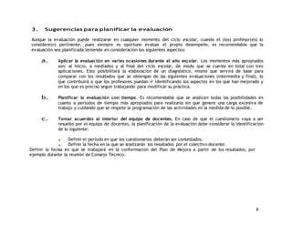 6 
3. Sugerencias para planificar la evaluación 
Aunque la evaluación puede realizarse en cualquier momento del ciclo escolar, cuando el (los) profesor(es) lo 
considere(n) pertinente, pues siempre es oportuno evaluar el propio desempeño, es recomendable que la 
evaluación sea planificada teniendo en consideración los siguientes aspectos: 
a. Aplicar la evaluación en varias ocasiones durante el año escolar. Los momentos más apropiados 
son: al inicio, a mediados y al final del ciclo escolar, de modo que se cuente en total con tres 
aplicaciones. Esto posibilitará la elaboración de un diagnóstico, mismo que servirá de base para 
comparar con los resultados que se obtengan de las siguientes evaluaciones (intermedia y final), lo 
que contribuirá a que los profesores puedan ir identificando los aspectos en los que han mejorado y 
en los que es preciso seguir trabajando para modificar su práctica. 
b. Planificar la evaluación con tiempo. Es recomendable que se analicen todas las posibilidades en 
cuanto a períodos de tiempo más apropiados para realizarla sin que genere una carga excesiva de 
trabajo y cuidando que se respete la programación de las actividades en la medida de lo posible. 
c. Tomar acuerdos al interior del equipo de docentes. En caso de que el cuestionario vaya a ser 
resuelto por el equipo de docentes, la planificación de la evaluación debe considerar la identificación 
de lo siguiente: 
Definir el período en que los cuestionarios deberán ser contestados. 
Definir la fecha en la que se analizarán los resultados por el colectivo docente. 
Definir la fecha en que se trabajará en la conformación del Plan de Mejora a partir de los resultados, por 
ejemplo durante la reunión de Consejo Técnico. 
 