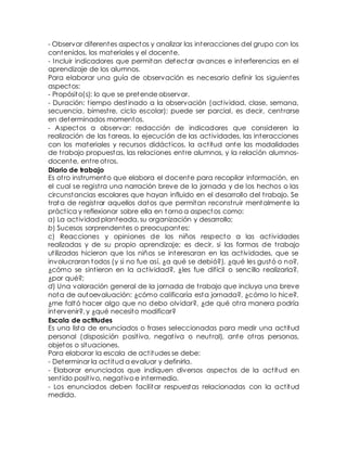 - Observar diferentes aspectos y analizar las interacciones del grupo con los 
contenidos, los materiales y el docente. 
- Incluir indicadores que permitan detectar avances e interferencias en el 
aprendizaje de los alumnos. 
Para elaborar una guía de observación es necesario definir los siguientes 
aspectos: 
- Propósito(s): lo que se pretende observar. 
- Duración: t iempo dest inado a la observación (act ividad, clase, semana, 
secuencia, bimest re, ciclo escolar); puede ser parcial, es decir, cent rarse 
en determinados momentos. 
- Aspectos a observar: redacción de indicadores que consideren la 
realización de las tareas, la ejecución de las act ividades, las interacciones 
con los materiales y recursos didáct icos, la act itud ante las modalidades 
de t rabajo propuestas, las relaciones ent re alumnos, y la relación alumnos-docente, 
ent re ot ros. 
Diario de trabajo 
Es ot ro instrumento que elabora el docente para recopilar información, en 
el cual se regist ra una narración breve de la jornada y de los hechos o las 
circunstancias escolares que hayan influido en el desarrollo del t rabajo. Se 
trata de regist rar aquellos datos que permitan reconst ruir mentalmente la 
práct ica y reflexionar sobre ella en torno a aspectos como: 
a) La act ividad planteada, su organización y desarrollo; 
b) Sucesos sorprendentes o preocupantes; 
c) Reacciones y opiniones de los niños respecto a las act ividades 
realizadas y de su propio aprendizaje; es decir, si las formas de t rabajo 
ut ilizadas hicieron que los niños se interesaran en las act ividades, que se 
involucraran todos (y si no fue así, ¿a qué se debió?), ¿qué les gustó o no?, 
¿cómo se sint ieron en la act ividad?, ¿les fue difícil o sencillo realizarla?, 
¿por qué?; 
d) Una valoración general de la jornada de t rabajo que incluya una breve 
nota de autoevaluación: ¿cómo calificaría esta jornada?, ¿cómo lo hice?, 
¿me faltó hacer algo que no debo olvidar?, ¿de qué ot ra manera podría 
intervenir?, y ¿qué necesito modificar? 
Escala de actitudes 
Es una lista de enunciados o frases seleccionadas para medir una act itud 
personal (disposición posit iva, negat iva o neut ral), ante ot ras personas, 
objetos o situaciones. 
Para elaborar la escala de act itudes se debe: 
- Determinar la act itud a evaluar y definirla. 
- Elaborar enunciados que indiquen diversos aspectos de la act itud en 
sent ido posit ivo, negat ivo e intermedio. 
- Los enunciados deben facilitar respuestas relacionadas con la act itud 
medida. 
 