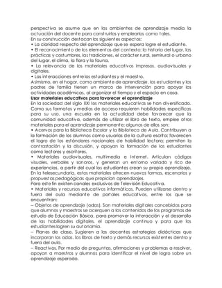 perspect iva se asume que en los ambientes de aprendizaje media la 
actuación del docente para const ruirlos y emplearlos como tales. 
En su const rucción destacan los siguientes aspectos: 
• La claridad respecto del aprendizaje que se espera logre el estudiante. 
• El reconocimiento de los elementos del contexto: la historia del lugar, las 
práct icas y costumbres, las t radiciones, el carácter rural, semirural o urbano 
del lugar, el clima, la flora y la fauna. 
• La relevancia de los materiales educat ivos impresos, audiovisuales y 
digitales. 
• Las interacciones ent re los estudiantes y el maest ro. 
Asimismo, en el hogar, como ambiente de aprendizaje, los estudiantes y los 
padres de familia t ienen un marco de intervención para apoyar las 
act ividades académicas, al organizar el t iempo y el espacio en casa. 
Usar materiales educativos para favorecer el aprendizaje 
En la sociedad del siglo XXI los materiales educat ivos se han diversificado. 
Como sus formatos y medios de acceso requieren habilidades específicas 
para su uso, una escuela en la actualidad debe favorecer que la 
comunidad educat iva, además de ut ilizar el libro de texto, emplee ot ros 
materiales para el aprendizaje permanente; algunos de ellos son: 
• Acervos para la Biblioteca Escolar y la Biblioteca de Aula. Cont ribuyen a 
la formación de los alumnos como usuarios de la cultura escrita; favorecen 
el logro de los estándares nacionales de habilidad lectora; permiten la 
cont rastación y la discusión, y apoyan la formación de los estudiantes 
como lectores y escritores. 
• Materiales audiovisuales, mult imedia e Internet . Art iculan códigos 
visuales, verbales y sonoros, y generan un entorno variado y rico de 
experiencias, a part ir del cual los estudiantes crean su propio aprendizaje. 
En la telesecundaria, estos materiales ofrecen nuevas formas, escenarios y 
propuestas pedagógicas que propician aprendizajes. 
Para este fin existen canales exclusivos de Televisión Educat iva. 
• Materiales y recursos educat ivos informát icos. Pueden ut ilizarse dent ro y 
fuera del aula mediante de portales educat ivos, ent re los que se 
encuent ran: 
-- Objetos de aprendizaje (odas). Son materiales digitales concebidos para 
que alumnos y maest ros se acerquen a los contenidos de los programas de 
estudio de Educación Básica, para promover la interacción y el desarrollo 
de las habilidades digitales, el aprendizaje cont inuo y para que los 
estudiantes logren su autonomía. 
-- Planes de clase. Sugieren a los docentes est rategias didáct icas que 
incorporan los odas, los libros de texto y demás recursos existentes dentro y 
fuera del aula. 
-- React ivos. Por medio de preguntas, afirmaciones y problemas a resolver, 
apoyan a maest ros y alumnos para ident ificar el nivel de logro sobre un 
aprendizaje esperado. 
 