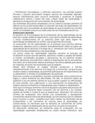 -- Plataformas tecnológicas y software educat ivo. Los portales Explora 
Primaria y Explora Secundaria integran bancos de materiales digitales, 
ofrecen herramientas para const ruir contenidos y propician el t rabajo 
colaborat ivo dent ro y fuera del aula, ut ilizan redes de aprendizaje y 
generan la integración de comunidades de aprendizaje. 
Los materiales educat ivos empleados por el colect ivo escolar permiten el 
disfrute en el uso del t iempo libre, la creación de redes de aprendizaje y la 
integración de comunidades de aprendizaje en que el maest ro se concibe 
como un mediador para el uso adecuado de los materiales educat ivos. 
Evaluar para aprender 
El docente es el encargado de la evaluación de los aprendizajes de los 
alumnos y quien realiza el seguimiento, crea oportunidades de aprendizaje 
y hace modificaciones en su práct ica para que éstos logren los 
aprendizajes establecidos en el Plan y los programas de estudio. 
La evaluación de los aprendizajes es el proceso que permite obtener 
evidencias, elaborar juicios y brindar ret roalimentación sobre los logros de 
aprendizaje de los alumnos a lo largo de su formación; por tanto, es parte 
const itutiva de la enseñanza y del aprendizaje. 
Los juicios sobre los aprendizajes logrados durante el proceso de 
evaluación buscan que estudiantes, docentes, madres y padres de familia 
o tutores, autoridades escolares y educat ivas, en sus dist intos niveles, 
tomen decisiones que permitan mejorar el desempeño de los estudiantes. 
Por tanto, en la Educación Básica el enfoque format ivo deberá prevalecer 
en todas las acciones de evaluación que se realicen. 
Desde este enfoque se sugiere obtener evidencias y brindar 
retroalimentación a los alumnos a lo largo de su formación, ya que la que 
reciban sobre su aprendizaje, les permit irá part icipar en el mejoramiento de 
su desempeño y ampliar sus posibilidades de aprender. 
Para que cumpla sus propósitos, requiere comprender cómo potenciar los 
logros y cómo enfrentar las dificultades. Por ello, el docente habrá de 
explicitar a los estudiantes formas en que pueden superar sus dificultades. 
En este sent ido, una calificación o una descripción sin propuestas de 
mejora resultan insuficientes e inapropiadas para mejorar su desempeño. 
Para que el enfoque format ivo de la evaluación sea parte del proceso de 
aprendizaje, el docente debe compart ir con los alumnos y sus madres, 
padres de familia o tutores lo que se espera que aprendan, así como los 
criterios de evaluación. Esto brinda una comprensión y apropiación 
compart ida sobre la meta de aprendizaje, los inst rumentos que se ut ilizarán 
para conocer su logro, posibilita que todos valoren los resultados de las 
evaluaciones y las conviertan en insumos para el aprendizaje; en 
consecuencia, es necesario que los esfuerzos se concent ren en cómo 
apoyar y mejorar el desempeño de los alumnos y la práct ica docente. 
En educación preescolar, los referentes para la evaluación son los 
aprendizajes esperados establecidos en cada campo format ivo, que 
 