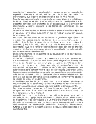 const ituyen la expresión concreta de las competencias; los aprendizajes 
esperados orientan a las educadoras para saber en qué cent rar su 
observación y qué regist rar en relación con lo que los niños hacen. 
Para la educación primaria y secundaria, en cada bloque se establecen 
los aprendizajes esperados para las asignaturas, lo que significa que los 
docentes contarán con referentes de evaluación que les permit irán dar 
seguimiento y apoyo cercano a los logros de aprendizaje de sus 
estudiantes. 
Durante un ciclo escolar, el docente realiza o promueve dist intos t ipos de 
evaluación, tanto por el momento en que se realizan, como por quienes 
intervienen en ella. 
En primer término están las evaluaciones diagnóst icas, que ayudan a 
conocer los saberes previos de los estudiantes; las format ivas, que se 
realizan durante los procesos de aprendizaje y son para valorar los 
avances, y las sumat ivas, para el caso de la educación primaria y 
secundaria, cuyo fin es tomar decisiones relacionadas con la acreditación, 
no así en el nivel de preescolar, donde la acreditación se obtendrá sólo 
por el hecho de haberlo cursado. 
En segundo término se encuent ra la autoevaluación y la coevaluación 
ent re los estudiantes. 
La primera busca que conozcan y valoren sus procesos de aprendizaje y 
sus actuaciones, y cuenten con bases para mejorar su desempeño; 
mient ras que la coevaluación es un proceso que les permite aprender a 
valorar los procesos y actuaciones de sus compañeros, con la 
responsabilidad que esto conlleva, además de que representa una 
oportunidad para compart ir estrategias de aprendizaje y aprender juntos. 
Tanto en la autoevaluación como en la coevaluación es necesario brindar 
a los alumnos criterios sobre lo que deben aplicar durante el proceso, con 
el fin de que éste se convierta en una experiencia format iva y no sólo sea 
la emisión de juicios sin fundamento. 
La heteroevaluación, dirigida y aplicada por el docente, cont ribuye al 
mejoramiento de los aprendizajes de los estudiantes mediante la creación 
de oportunidades de aprendizaje y la mejora de la práct ica docente. 
De esta manera, desde el enfoque format ivo de la evaluación, 
independientemente de cuándo se lleve a cabo –al inicio, durante o al 
final del proceso–, de su finalidad 
–acreditat iva o no acreditat iva–, o de quiénes intervengan en ella – 
docente, alumno o grupo de estudiantes–, toda evaluación debe conducir 
al mejoramiento del aprendizaje y a un mejor desempeño del docente. 
Cuando los resultados no sean los esperados, el sistema educat ivo creará 
oportunidades de aprendizaje diseñando est rategias diferenciadas, 
tutorías u ot ros apoyos educat ivos que se adecuen a las necesidades de 
los estudiantes. 
 