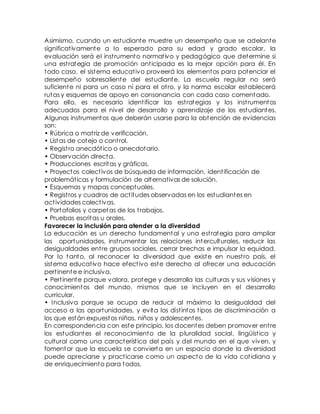 Asimismo, cuando un estudiante muestre un desempeño que se adelante 
significat ivamente a lo esperado para su edad y grado escolar, la 
evaluación será el inst rumento normat ivo y pedagógico que determine si 
una est rategia de promoción ant icipada es la mejor opción para él. En 
todo caso, el sistema educat ivo proveerá los elementos para potenciar el 
desempeño sobresaliente del estudiante. La escuela regular no será 
suficiente ni para un caso ni para el ot ro, y la norma escolar establecerá 
rutas y esquemas de apoyo en consonancia con cada caso comentado. 
Para ello, es necesario ident ificar las est rategias y los inst rumentos 
adecuados para el nivel de desarrollo y aprendizaje de los estudiantes. 
Algunos instrumentos que deberán usarse para la obtención de evidencias 
son: 
• Rúbrica o mat riz de verificación. 
• Listas de cotejo o cont rol. 
• Regist ro anecdót ico o anecdotario. 
• Observación directa. 
• Producciones escritas y gráficas. 
• Proyectos colect ivos de búsqueda de información, ident ificación de 
problemát icas y formulación de alternativas de solución. 
• Esquemas y mapas conceptuales. 
• Regist ros y cuadros de act itudes observadas en los estudiantes en 
act ividades colect ivas. 
• Portafolios y carpetas de los t rabajos. 
• Pruebas escritas u orales. 
Favorecer la inclusión para atender a la diversidad 
La educación es un derecho fundamental y una est rategia para ampliar 
las oportunidades, inst rumentar las relaciones interculturales, reducir las 
desigualdades ent re grupos sociales, cerrar brechas e impulsar la equidad. 
Por lo tanto, al reconocer la diversidad que existe en nuest ro país, el 
sistema educat ivo hace efect ivo este derecho al ofrecer una educación 
pert inente e inclusiva. 
• Pert inente porque valora, protege y desarrolla las culturas y sus visiones y 
conocimientos del mundo, mismos que se incluyen en el desarrollo 
curricular. 
• Inclusiva porque se ocupa de reducir al máximo la desigualdad del 
acceso a las oportunidades, y evita los dist intos t ipos de discriminación a 
los que están expuestos niñas, niños y adolescentes. 
En correspondencia con este principio, los docentes deben promover ent re 
los estudiantes el reconocimiento de la pluralidad social, lingüíst ica y 
cultural como una característ ica del país y del mundo en el que viven, y 
fomentar que la escuela se convierta en un espacio donde la diversidad 
puede apreciarse y pract icarse como un aspecto de la vida cot idiana y 
de enriquecimiento para todos. 
 