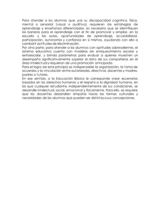 Para atender a los alumnos que, por su discapacidad cognit iva, física, 
mental o sensorial (visual o audit iva), requieren de est rategias de 
aprendizaje y enseñanza diferenciadas, es necesario que se ident ifiquen 
las barreras para el aprendizaje con el fin de promover y ampliar, en la 
escuela y las aulas, oportunidades de aprendizaje, accesibilidad, 
part icipación, autonomía y confianza en sí mismos, ayudando con ello a 
combat ir act itudes de discriminación. 
Por ot ra parte, para atender a los alumnos con apt itudes sobresalientes, el 
sistema educat ivo cuenta con modelos de enriquecimiento escolar y 
extraescolar, y brinda parámet ros para evaluar a quienes muest ren un 
desempeño significat ivamente superior al resto de sus compañeros en el 
área intelectual y requieran de una promoción ant icipada. 
Para el logro de este principio es indispensable la organización, la toma de 
acuerdos y la vinculación ent re autoridades, direct ivos, docentes y madres, 
padres o tutores. 
En ese sent ido, a la Educación Básica le corresponde crear escenarios 
basados en los derechos humanos y el respeto a la dignidad humana, en 
los que cualquier estudiante, independientemente de sus condiciones, se 
desarrolle intelectual, social, emocional y físicamente. Para ello, se requiere 
que los docentes desarrollen empat ía hacia las formas culturales y 
necesidades de los alumnos que pueden ser dist intas a sus concepciones. 
 