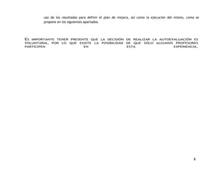 uso de los resultados para definir el plan de mejora, así como la ejecución del mismo, como se 
propone en los siguientes apartados. 
ES IMPORTANTE TENER PRESENTE QUE LA DECISIÓN DE REALIZAR LA AUTOEVALUACIÓN ES 
VOLUNTARIA, POR LO QUE EXISTE LA POSIBILIDAD DE QUE SÓLO ALGUNOS PROFESORES 
PARTICIPEN EN ESTA EXPERIENCIA. 
8 
 
