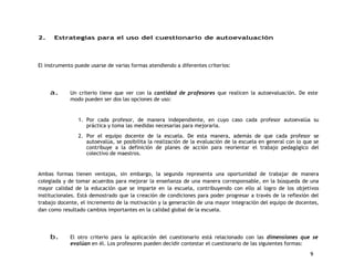 9 
2. Estrategias para el uso del cuestionario de autoevaluación 
El instrumento puede usarse de varias formas atendiendo a diferentes criterios: 
a. Un criterio tiene que ver con la cantidad de profesores que realicen la autoevaluación. De este 
modo pueden ser dos las opciones de uso: 
1. Por cada profesor, de manera independiente, en cuyo caso cada profesor autoevalúa su 
práctica y toma las medidas necesarias para mejorarla. 
2. Por el equipo docente de la escuela. De esta manera, además de que cada profesor se 
autoevalúa, se posibilita la realización de la evaluación de la escuela en general con lo que se 
contribuye a la definición de planes de acción para reorientar el trabajo pedagógico del 
colectivo de maestros. 
Ambas formas tienen ventajas, sin embargo, la segunda representa una oportunidad de trabajar de manera 
colegiada y de tomar acuerdos para mejorar la enseñanza de una manera corresponsable, en la búsqueda de una 
mayor calidad de la educación que se imparte en la escuela, contribuyendo con ello al logro de los objetivos 
institucionales. Está demostrado que la creación de condiciones para poder progresar a través de la reflexión del 
trabajo docente, el incremento de la motivación y la generación de una mayor integración del equipo de docentes, 
dan como resultado cambios importantes en la calidad global de la escuela. 
b. El otro criterio para la aplicación del cuestionario está relacionado con las dimensiones que se 
evalúan en él. Los profesores pueden decidir contestar el cuestionario de las siguientes formas: 
 