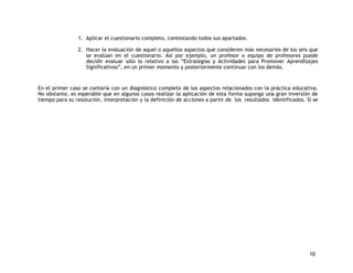 10 
1. Aplicar el cuestionario completo, contestando todos sus apartados. 
2. Hacer la evaluación de aquel o aquellos aspectos que consideren más necesarios de los seis que 
se evalúan en el cuestionario. Así por ejemplo, un profesor o equipo de profesores puede 
decidir evaluar sólo lo relativo a las “Estrategias y Actividades para Promover Aprendizajes 
Significativos”, en un primer momento y posteriormente continuar con los demás. 
En el primer caso se contaría con un diagnóstico completo de los aspectos relacionados con la práctica educativa. 
No obstante, es esperable que en algunos casos realizar la aplicación de esta forma suponga una gran inversión de 
tiempo para su resolución, interpretación y la definición de acciones a partir de los resultados identificados. Si se 
 