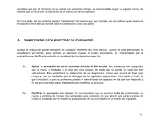 considera que por el momento no se cuenta con suficiente tiempo, es recomendable seguir la segunda forma, de 
manera que se inicie con la evaluación de al menos uno de los aspectos. 
Por otra parte, los dos criterios pueden “combinarse” de manera que, por ejemplo, sea un profesor quien realice la 
evaluación y este decida resolver todo el cuestionario o sólo una parte. 
11 
3. Sugerencias para planificar la evaluación 
Aunque la evaluación puede realizarse en cualquier momento del ciclo escolar, cuando el (los) profesor(es) lo 
considere(n) pertinente, pues siempre es oportuno evaluar el propio desempeño, es recomendable que la 
evaluación sea planificada teniendo en consideración los siguientes aspectos: 
a. Aplicar la evaluación en varias ocasiones durante el año escolar. Los momentos más apropiados 
son: al inicio, a mediados y al final del ciclo escolar, de modo que se cuente en total con tres 
aplicaciones. Esto posibilitará la elaboración de un diagnóstico, mismo que servirá de base para 
comparar con los resultados que se obtengan de las siguientes evaluaciones (intermedia y final), lo 
que contribuirá a que los profesores puedan ir identificando los aspectos en los que han mejorado y 
en los que es preciso seguir trabajando para modificar su práctica. 
b. Planificar la evaluación con tiempo. Es recomendable que se analicen todas las posibilidades en 
cuanto a períodos de tiempo más apropiados para realizarla sin que genere una carga excesiva de 
trabajo y cuidando que se respete la programación de las actividades en la medida de lo posible. 
 