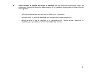 c. Tomar acuerdos al interior del equipo de docentes. En caso de que el cuestionario vaya a ser 
resuelto por el equipo de docentes, la planificación de la evaluación debe considerar la identificación 
de lo siguiente: 
12 
Definir el período en que los cuestionarios deberán ser contestados. 
Definir la fecha en la que se analizarán los resultados por el colectivo docente. 
Definir la fecha en que se trabajará en la conformación del Plan de Mejora a partir de los 
resultados, por ejemplo durante la reunión de Consejo Técnico. 
 