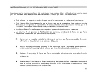 13 
IV. CALIFICACIÓN E INTERPRETACIÓN DE LOS RESULTADOS 
Después de que los cuestionarios hayan sido contestados, cada profesor deberá calificarlo e interpretarlo usando 
para ello el Cuadro para la calificación del cuestionario (Cuadro 2) que cuenta con seis columnas: 
En la columna 1 se presenta el nombre de cada uno de los aspectos que se evalúan en el cuestionario. 
En la columna 2 las dimensiones en las que se dividen cada uno de los aspectos, éstas varían en cantidad 
de modo que, por ejemplo, el aspecto Clima de aula cuenta sólo con dos dimensiones mientras que el de 
Estrategias y actividades para promover aprendizajes significativos tiene siete. 
La columna 3 identifica los ítems que corresponden a cada una de las dimensiones y aspectos. 
Las columnas 4 a 6 permiten la “calificación” de los ítems, considerando la forma en que fueron 
respondidos, para ello hay que realizar los siguientes pasos: 
1. Marcar con un recuadro o círculo los números de los ítems que fueron contestados de manera 
afirmativa en el cuestionario en la columna 3 del cuadro. 
2. Contar para cada dimensión (columna 2) los ítems que fueron contestados afirmativamente y 
registrarlos en el recuadro gris de la columna que tiene el encabezado fórmula (columna 4). 
3. Calcular el porcentaje de ítems que fueron contestados afirmativamente para cada dimensión 
(columna 5). 
4. Una vez identificado lo anterior deberá obtenerse el porcentaje total por cada aspecto (columna 6), 
éste se obtiene sumando los porcentajes obtenidos en las dimensiones correspondientes a cada 
aspecto y dividiéndolos entre el total de ellas. 
 