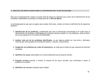22 
V. USO DE LOS RESULTADOS PARA LA DEFINICIÓN DEL PLAN DE MEJORA 
Para que la autoevaluación cumpla su función final de mejora es necesario que a partir de la identificación de las 
fortalezas y debilidades se proceda a la elaboración de un Plan de Mejora. 
La estrategia general que aquí se sugiere para realizar dicho plan, implica al menos la definición de los siguientes 
aspectos: 
1. Identificación de los problemas, considerando para ello la información concentrada en el cuadro para la 
identificación de fortalezas y debilidades de la práctica docente (Cuadro 3). Los problemas, como es obvio, 
son los que aparecen en la columna de debilidades. 
2. Analizar cada uno de los problemas identificados, ya que algunos pueden ser más serios o delicados, 
mientras que varios pueden ser sencillos de resolver, e incluso, no prioritarios. 
3. Categorizar los problemas por orden de importancia, de modo que se elijan los que requieren de atención 
inmediata. 
4. Identificar las causas relacionadas con el (los) problema(s) que se quieren atender. 
5. Proponer acciones precisas -e incluso, la mayoría de las veces, sencillas- que contribuyan a atacar el 
problema en cuestión. 
6. Identificar los recursos necesarios para realizar 
 