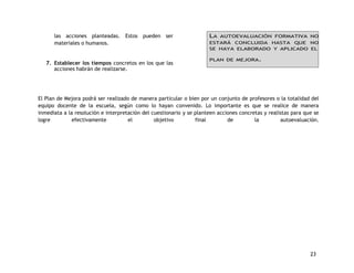 23 
las acciones planteadas. Estos pueden ser 
materiales o humanos. 
7. Establecer los tiempos concretos en los que las 
acciones habrán de realizarse. 
LA AUTOEVALUACIÓN FORMATIVA NO 
ESTARÁ CONCLUIDA HASTA QUE NO 
SE HAYA ELABORADO Y APLICADO EL 
PLAN DE MEJORA. 
El Plan de Mejora podrá ser realizado de manera particular o bien por un conjunto de profesores o la totalidad del 
equipo docente de la escuela, según como lo hayan convenido. Lo importante es que se realice de manera 
inmediata a la resolución e interpretación del cuestionario y se planteen acciones concretas y realistas para que se 
logre efectivamente el objetivo final de la autoevaluación. 
 