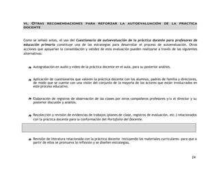 VI. OTRAS RECOMENDACIONES PARA REFORZAR LA AUTOEVALUACIÓN DE LA PRÁCTICA 
DOCENTE 
Como se señaló antes, el uso del Cuestionario de autoevaluación de la práctica docente para profesores de 
educación primaria constituye una de las estrategias para desarrollar el proceso de autoevaluación. Otras 
acciones que apoyarían la consolidación y validez de esta evaluación pueden realizarse a través de las siguientes 
alternativas: 
24 
Autograbación en audio y video de la práctica docente en el aula, para su posterior análisis. 
Aplicación de cuestionarios que valoren la práctica docente con los alumnos, padres de familia y directores, 
de modo que se cuente con una visión del conjunto de la mayoría de los actores que están involucrados en 
este proceso educativo. 
Elaboración de registros de observación de las clases por otros compañeros profesores y/o el director y su 
posterior discusión y análisis. 
Recolección y revisión de evidencias de trabajos (planes de clase, registros de evaluación, etc.) relacionados 
con la práctica docente para la conformación del Portafolio del Docente. 
Revisión de literatura relacionada con la práctica docente -incluyendo los materiales curriculares- para que a 
partir de ellos se promueva la reflexión y se diseñen estrategias. 
 