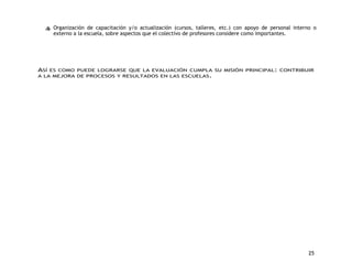 Organización de capacitación y/o actualización (cursos, talleres, etc.) con apoyo de personal interno o 
externo a la escuela, sobre aspectos que el colectivo de profesores considere como importantes. 
ASÍ ES COMO PUEDE LOGRARSE QUE LA EVALUACIÓN CUMPLA SU MISIÓN PRINCIPAL: CONTRIBUIR 
A LA MEJORA DE PROCESOS Y RESULTADOS EN LAS ESCUELAS. 
25 
 