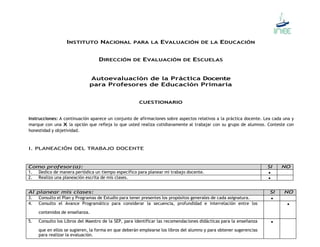INSTITUTO NACIONAL PARA LA EVALUACIÓN DE LA EDUCACIÓN 
DIRECCIÓN DE EVALUACIÓN DE ESCUELAS 
Autoevaluación de la Práctica Docente 
para Profesores de Educación Primaria 
CUESTIONARIO 
Instrucciones: A continuación aparece un conjunto de afirmaciones sobre aspectos relativos a la práctica docente. Lea cada una y 
marque con una X la opción que refleja lo que usted realiza cotidianamente al trabajar con su grupo de alumnos. Conteste con 
honestidad y objetividad. 
I. PLANEACIÓN DEL TRABAJO DOCENTE 
Como profesor(a): SI NO 
1. Dedico de manera periódica un tiempo específico para planear mi trabajo docente.  
2. Realizo una planeación escrita de mis clases.  
Al planear mis clases: SI NO 
3. Consulto el Plan y Programas de Estudio para tener presentes los propósitos generales de cada asignatura.  
4. Consulto el Avance Programático para considerar la secuencia, profundidad e interrelación entre los 
contenidos de enseñanza. 
 
5. Consulto los Libros del Maestro de la SEP, para identificar las recomendaciones didácticas para la enseñanza 
que en ellos se sugieren, la forma en que deberán emplearse los libros del alumno y para obtener sugerencias 
para realizar la evaluación. 
 
 