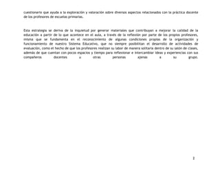 cuestionario que ayuda a la exploración y valoración sobre diversos aspectos relacionados con la práctica docente 
de los profesores de escuelas primarias. 
Esta estrategia se deriva de la inquietud por generar materiales que contribuyan a mejorar la calidad de la 
educación a partir de lo que acontece en el aula, a través de la reflexión por parte de los propios profesores, 
misma que se fundamenta en el reconocimiento de algunas condiciones propias de la organización y 
funcionamiento de nuestro Sistema Educativo, que no siempre posibilitan el desarrollo de actividades de 
evaluación, como el hecho de que los profesores realizan su labor de manera solitaria dentro de su salón de clases, 
además de que cuentan con pocos espacios y tiempo para reflexionar e intercambiar ideas y experiencias con sus 
compañeros docentes u otras personas ajenas a su grupo. 
2 
 