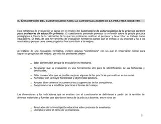 3 
II. DESCRIPCIÓN DEL CUESTIONARIO PARA LA AUTOEVALUACIÓN DE LA PRÁCTICA DOCENTE 
Esta estrategia de evaluación se apoya en el empleo del Cuestionario de autoevaluación de la práctica docente 
para profesores de educación primaria. El cuestionario pretende provocar la reflexión sobre la propia práctica 
pedagógica a través de la valoración de lo que los profesores realizan al preparar y desarrollar su trabajo como 
educadores. Se trata de una herramienta de evaluación formativa puesto que se enfoca a los procesos y no a los 
resultados y porque tiene como propósito final contribuir a la mejora. 
Al tratarse de una evaluación formativa, existen algunas “condiciones” con las que es importante contar para 
lograr los propósitos de mejora, por ello los profesores deben: 
Estar convencidos de que la evaluación es necesaria. 
Reconocer que la evaluación es una herramienta útil para la identificación de las fortalezas y 
debilidades. 
Estar convencidos que es posible mejorar algunas de las prácticas que realizan en sus aulas. 
Participar con la mayor honestidad y objetividad posibles. 
Aceptar abiertamente los comentarios y sugerencias de los compañeros. 
Comprometerse a modificar prácticas o formas de trabajo. 
Las dimensiones y los indicadores que se evalúan con el cuestionario se definieron a partir de la revisión de 
diversos materiales y fuentes que abordan el tema de la práctica docente, entre otros de: 
Resultados de la investigación educativa sobre procesos de enseñanza. 
Literatura sobre el tema de la enseñanza. 
 