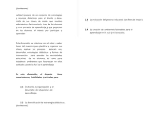 [Escriba texto] 
calidad requiere de un conjunto de estrategias 
y recursos didácticos para el diseño y desa-rrollo 
de sus clases, de modo que resulten 
adecuados a las caracterís- ticas de los alumnos 
y a sus procesos de aprendizaje, y que propicien 
en los alumnos el interés por participar y 
aprender. 
Esta dimensión se relaciona con el saber y saber 
hacer del maestro para planificar y organizar sus 
clases, evaluar los procesos educati- vos, 
desarrollar estrategias didácticas y formas de 
intervención para atender las necesidades 
educativas de los alumnos, así como para 
establecer ambientes que favorezcan en ellos 
actitudes positivas ha- cia el aprendizaje. 
En esta dimensión, el docente tiene 
conocimientos, habilidades y actitudes para: 
2.1 El diseño, la organización y el 
desarrollo de situaciones de 
aprendizaje. 
2.2 La diversificación de estrategias didácticas. 
[Escriba texto] 
2.3 La evaluación del proceso educativo con fines de mejora. 
2.4 La creación de ambientes favorables para el 
aprendizaje en el aula y en la escuela. 
 