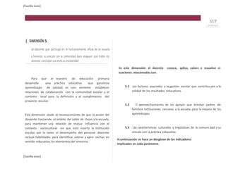 [Escriba texto] 
{ DIMENSIÓN 5 
Un docente que participa en el funcionamiento eficaz de la escuela 
y fomenta su vínculo con la comunidad para asegurar que todos los 
alumnos concluyan con éxito su escolaridad 
Para que el maestro de educación primaria 
desarrolle una práctica educativa que garantice 
aprendizajes de calidad, es con- veniente establecer 
relaciones de colaboración con la comunidad escolar y el 
contexto local para la definición y el cumplimiento del 
proyecto escolar. 
Esta dimensión alude al reconocimiento de que la acción del 
docente trasciende el ámbito del salón de clases y la escuela, 
para mantener una relación de mutua influencia con el 
contexto sociocultural en que está inserta la institución 
escolar, por lo tanto el desempeño del personal docente 
incluye habilidades para identificar, valorar y apro- vechar, en 
sentido educativo, los elementos del entorno. 
[Escriba texto] 
En esta dimensión el docente conoce, aplica, valora o resuelve si-tuaciones 
relacionadas con: 
5.1 Los factores asociados a la gestión escolar que contribu-yen a la 
calidad de los resultados educativos. 
5.2 El aprovechamiento de los apoyos que brindan padres de 
familia e instituciones cercanas a la escuela para la mejora de los 
aprendizajes. 
5.3 Las características culturales y lingüísticas de la comuni dad y su 
vínculo con la práctica educativa. 
A continuación se hace un desglose de los indicadores 
implicados en cada parámetro. 
 