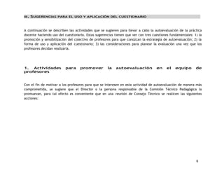 6 
III. SUGERENCIAS PARA EL USO Y APLICACIÓN DEL CUESTIONARIO 
A continuación se describen las actividades que se sugieren para llevar a cabo la autoevaluación de la práctica 
docente haciendo uso del cuestionario. Estas sugerencias tienen que ver con tres cuestiones fundamentales: 1) la 
promoción y sensibilización del colectivo de profesores para que conozcan la estrategia de autoevaluación; 2) la 
forma de uso y aplicación del cuestionario; 3) las consideraciones para planear la evaluación una vez que los 
profesores decidan realizarla. 
1. Actividades para promover la autoevaluación en el equipo de 
profesores 
Con el fin de motivar a los profesores para que se interesen en esta actividad de autoevaluación de manera más 
comprometida, se sugiere que el Director o la persona responsable de la Comisión Técnico Pedagógica la 
promuevan, para tal efecto es conveniente que en una reunión de Consejo Técnico se realicen las siguientes 
acciones: 
 