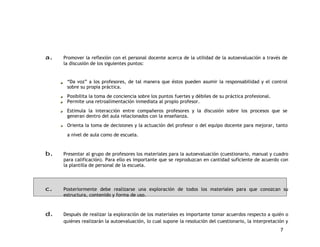 a. Promover la reflexión con el personal docente acerca de la utilidad de la autoevaluación a través de 
7 
la discusión de los siguientes puntos: 
“Da voz” a los profesores, de tal manera que éstos pueden asumir la responsabilidad y el control 
sobre su propia práctica. 
Posibilita la toma de conciencia sobre los puntos fuertes y débiles de su práctica profesional. 
Permite una retroalimentación inmediata al propio profesor. 
Estimula la interacción entre compañeros profesores y la discusión sobre los procesos que se 
generan dentro del aula relacionados con la enseñanza. 
Orienta la toma de decisiones y la actuación del profesor o del equipo docente para mejorar, tanto 
a nivel de aula como de escuela. 
b. Presentar al grupo de profesores los materiales para la autoevaluación (cuestionario, manual y cuadro 
para calificación). Para ello es importante que se reproduzcan en cantidad suficiente de acuerdo con 
la plantilla de personal de la escuela. 
c. Posteriormente debe realizarse una exploración de todos los materiales para que conozcan su 
estructura, contenido y forma de uso. 
d. Después de realizar la exploración de los materiales es importante tomar acuerdos respecto a quién o 
quiénes realizarán la autoevaluación, lo cual supone la resolución del cuestionario, la interpretación y 
 