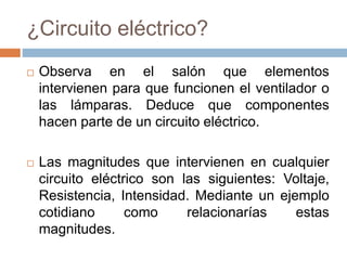 ¿Circuito eléctrico?
 Observa en el salón que elementos
intervienen para que funcionen el ventilador o
las lámparas. Deduce que componentes
hacen parte de un circuito eléctrico.
 Las magnitudes que intervienen en cualquier
circuito eléctrico son las siguientes: Voltaje,
Resistencia, Intensidad. Mediante un ejemplo
cotidiano como relacionarías estas
magnitudes.
 
