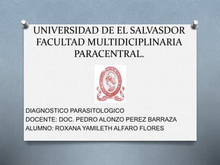 UNIVERSIDAD DE EL SALVASDOR
FACULTAD MULTIDICIPLINARIA
PARACENTRAL.
DIAGNOSTICO PARASITOLOGICO
DOCENTE: DOC. PEDRO ALONZO PEREZ BARRAZA
ALUMNO: ROXANA YAMILETH ALFARO FLORES
 